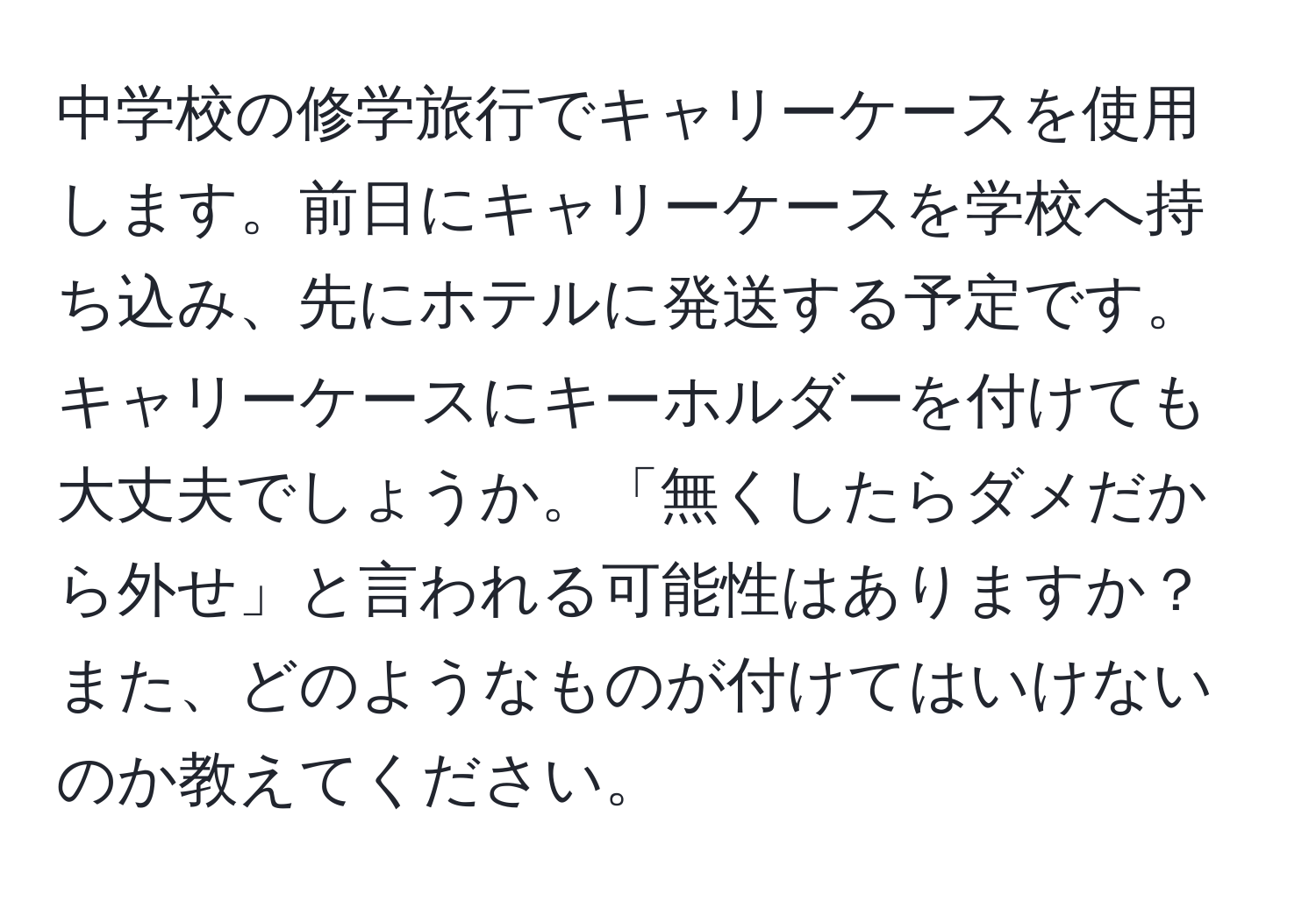 中学校の修学旅行でキャリーケースを使用します。前日にキャリーケースを学校へ持ち込み、先にホテルに発送する予定です。キャリーケースにキーホルダーを付けても大丈夫でしょうか。「無くしたらダメだから外せ」と言われる可能性はありますか？また、どのようなものが付けてはいけないのか教えてください。