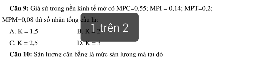 Giả sử trong nền kinh tế mở có MPC=0,55; MPI=0,14; MPT=0,2;
MPM=0,08 thì số nhân tổng cầu là:
A. K=1,5 B. K1_2 trên 2
C. K=2,5 D. K=3
Câu 10: Sản lương cân bằng là mức sản lương mà tai đó