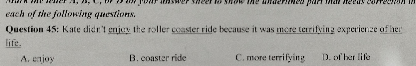 Mark the lelter A, B, C, or D on your answer sheel to show the undertined part that neeas correction in
each of the following questions.
Question 45: Kate didn't enjoy the roller coaster ride because it was more terrifying experience of her
life.
A. enjoy B. coaster ride C. more terrifying D. of her life