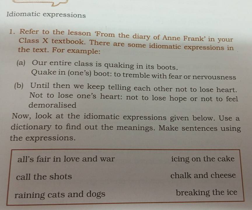 Idiomatic expressions 
1. Refer to the lesson From the diary of Anne Frank’ in your 
Class X textbook. There are some idiomatic expressions in 
the text. For example: 
(a) Our entire class is quaking in its boots. 
Quake in (one’s) boot: to tremble with fear or nervousness 
(b) Until then we keep telling each other not to lose heart. 
Not to lose one's heart: not to lose hope or not to feel 
demoralised 
Now, look at the idiomatic expressions given below. Use a 
dictionary to find out the meanings. Make sentences using 
the expressions. 
all's fair in love and war icing on the cake 
call the shots chalk and cheese 
raining cats and dogs breaking the ice