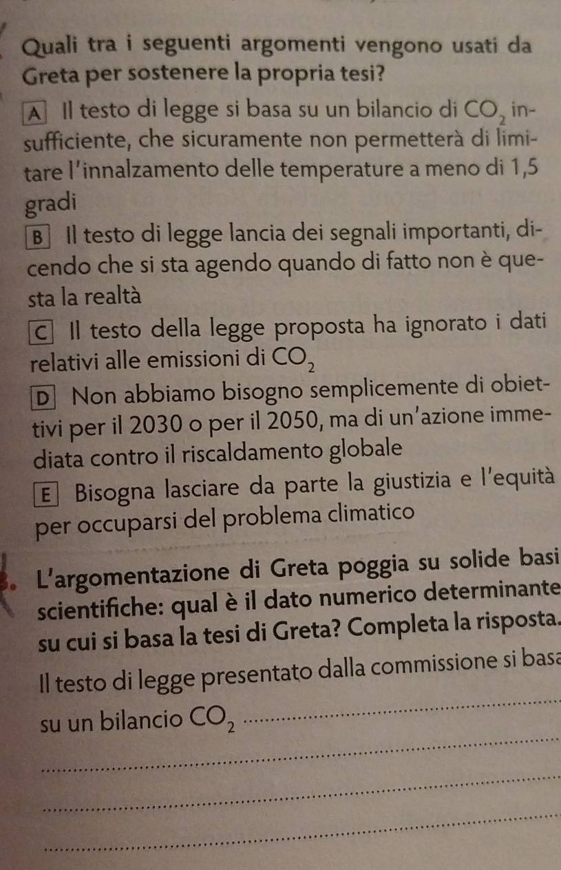 Quali tra i seguenti argomenti vengono usati da
Greta per sostenere la propria tesi?
A Il testo di legge si basa su un bilancio di CO_2 in-
sufficiente, che sicuramente non permetterà di limi-
tare l’innalzamento delle temperature a meno di 1,5
gradi
B Il testo di legge lancia dei segnali importanti, di-
cendo che si sta agendo quando di fatto non è que-
sta la realtà
C. Il testo della legge proposta ha ignorato i dati
relativi alle emissioni di CO_2
D Non abbiamo bisogno semplicemente di obiet-
tivi per il 2030 o per il 2050, ma di un’azione imme-
diata contro il riscaldamento globale
E Bisogna lasciare da parte la giustizia e l'equità
per occuparsi del problema climatico
. L'argomentazione di Greta poggia su solide basi
scientifiche: qual è il dato numerico determinante
su cui si basa la tesi di Greta? Completa la risposta
Il testo di legge presentato dalla commissione si basa
_
su un bilancio CO_2
_
_
_