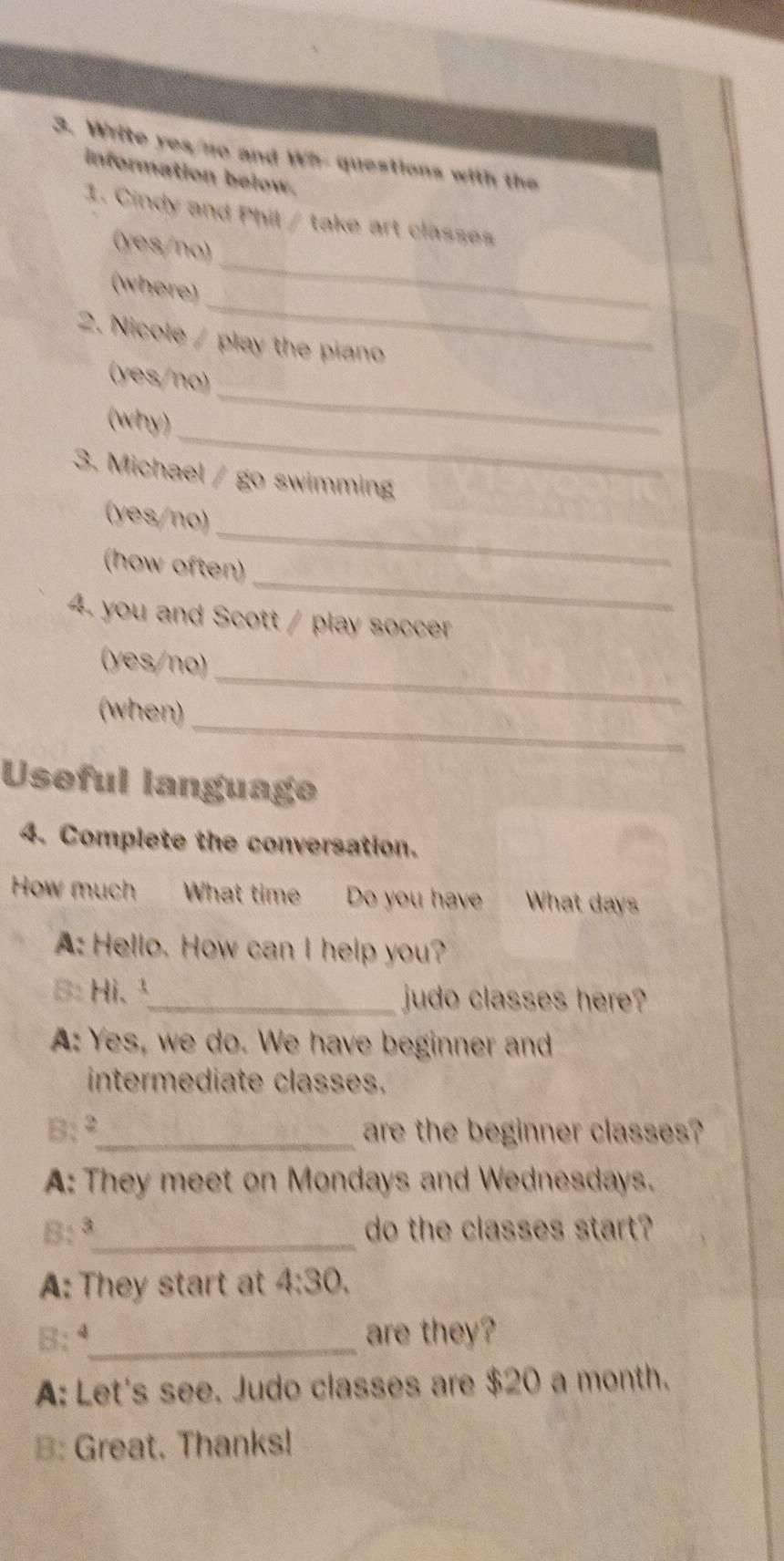 Write yes/no and Wh- questions with the
information below.
1. Cindy and Phil / take art classes
_
(yes/no)
_
(where)
2. Nicole / play the piano
(yes/no)
_
(why)
_
3. Michael / go swimming
_
(yes/no)
_
(how often)
4. you and Scott / play soccer
(yes/no)
_
(when)
_
Useful language
4. Complete the conversation.
How much What time Do you have What days
A: Hello. How can I help you?
B: Hi.¹_ judo classes here?
A: Yes, we do. We have beginner and
intermediate classes.
B:²_ are the beginner classes?
A: They meet on Mondays and Wednesdays.
B:ª_ do the classes start?
A: They start at 4:30. 
B:ª_ are they?
A: Let's see. Judo classes are $20 a month.
B: Great. Thanks!