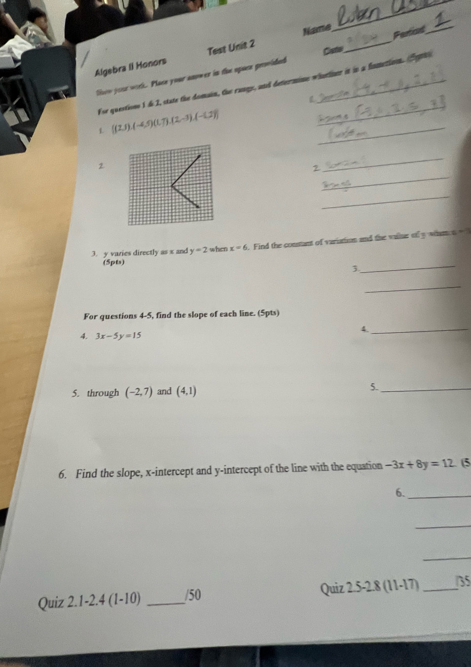 Name 
_ 
Pertiad_ 
Algebra II Monors Test Unit 2 
Cate 
_ 
tisoe your work. Place your anower in the opuce grmided_ 
For questions 1 d 2, state the domain, the range, and determine whelner it in a fometion. Sot 
1  (2,5),(-4,5)(1,7),(2,-3),(-1,2) _ 
2 
_ 
2 
_ 
_ 
3. y varies directly as x and y=2 when x=6 Find the consant of variation and the valler of y whm n 
(5pts) 
_3 
_ 
For questions 4-5, find the slope of each line. (5pts) 
_4 
4. 3x-5y=15
5. through (-2,7) and (4,1)
5._ 
6. Find the slope, x-intercept and y-intercept of the line with the equation -3x+8y=12.. (5 
6._ 
_ 
_ 
Quiz 2.1-2.4 (1-10) _/50 Quiz 2.5 -2.8 (11-17) _/35