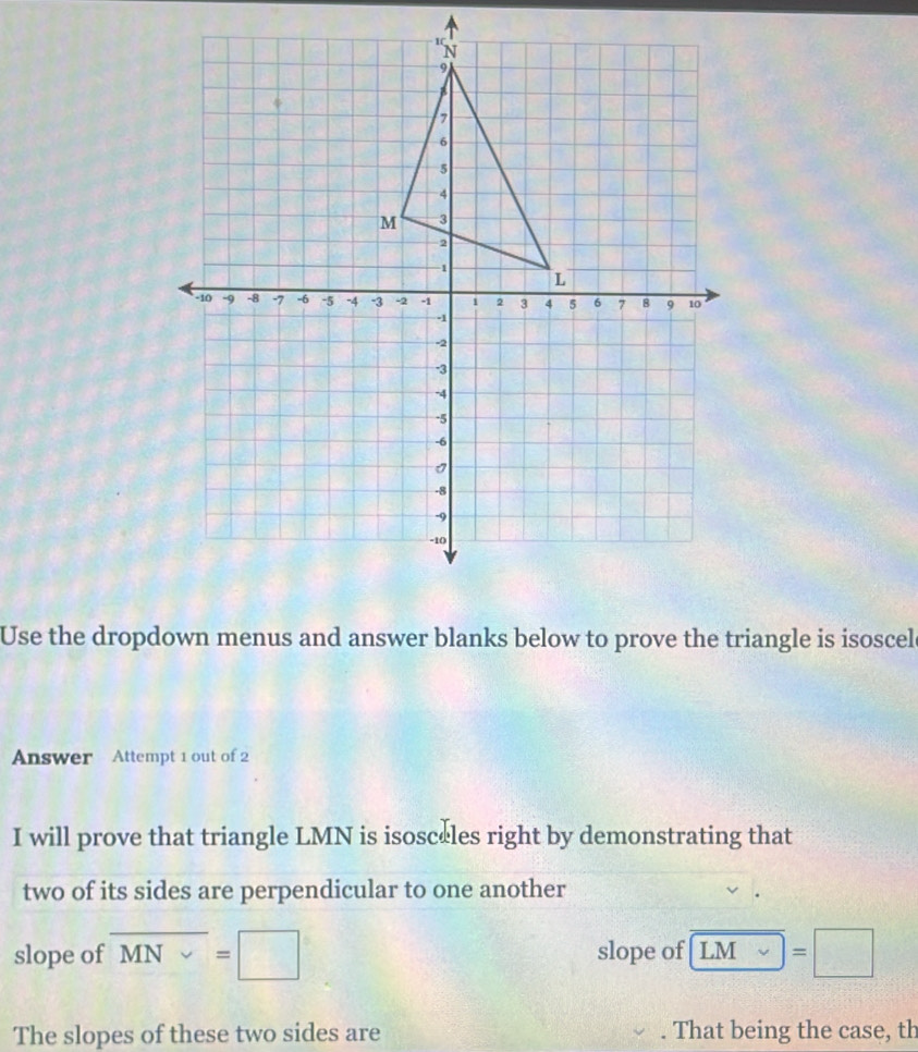 Use the dropdown menus and answer blanks below to prove the triangle is isoscel 
Answer Attempt 1 out of 2 
I will prove that triangle LMN is isosceles right by demonstrating that 
two of its sides are perpendicular to one another 
slope of overline MN=□ slope of LM=□
The slopes of these two sides are . That being the case, th