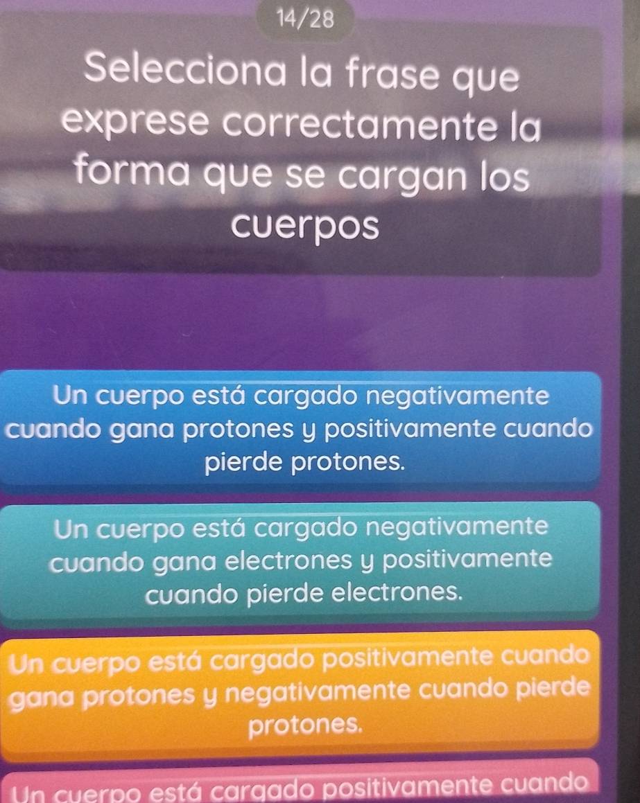 14/28
Selecciona la frase que
exprese correctamente la
forma que se cargan los
cuerpos
Un cuerpo está cargado negativamente
cuando gana protones y positivamente cuando
pierde protones.
Un cuerpo está cargado negativamente
cuando gana electrones y positivamente
cuando pierde electrones.
Un cuerpo está cargado positivamente cuando
gana protones y negativamente cuando pierde
protones.
Un cuerpo está cargado positivamente cuando