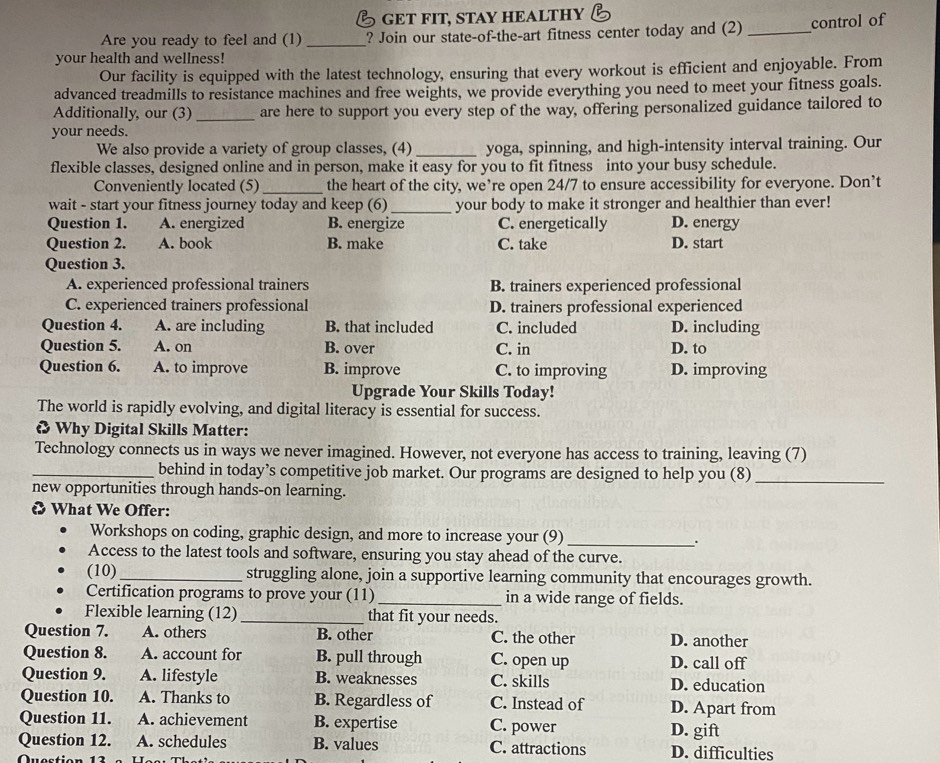 GET FIT, STAY HEALTHY
Are you ready to feel and (1) _? Join our state-of-the-art fitness center today and (2) _control of
your health and wellness!
Our facility is equipped with the latest technology, ensuring that every workout is efficient and enjoyable. From
advanced treadmills to resistance machines and free weights, we provide everything you need to meet your fitness goals.
Additionally, our (3)_ are here to support you every step of the way, offering personalized guidance tailored to
your needs.
We also provide a variety of group classes, (4)_ yoga, spinning, and high-intensity interval training. Our
flexible classes, designed online and in person, make it easy for you to fit fitness into your busy schedule.
Conveniently located (5) _the heart of the city, we’re open 24/7 to ensure accessibility for everyone. Don’t
_
wait - start your fitness journey today and keep (6) your body to make it stronger and healthier than ever!
Question 1. A. energized B. energize C. energetically D. energy
Question 2. A. book B. make C. take D. start
Question 3.
A. experienced professional trainers B. trainers experienced professional
C. experienced trainers professional D. trainers professional experienced
Question 4. A. are including B. that included C. included D. including
Question 5. A. on B. over C. in D. to
Question 6. A. to improve B. improve C. to improving D. improving
Upgrade Your Skills Today!
The world is rapidly evolving, and digital literacy is essential for success.
& Why Digital Skills Matter:
Technology connects us in ways we never imagined. However, not everyone has access to training, leaving (7)
_behind in today’s competitive job market. Our programs are designed to help you (8)_
new opportunities through hands-on learning.
What We Offer:
Workshops on coding, graphic design, and more to increase your (9)_
.
Access to the latest tools and software, ensuring you stay ahead of the curve.
(10) _struggling alone, join a supportive learning community that encourages growth.
Certification programs to prove your (11) _in a wide range of fields.
Flexible learning (12) _that fit your needs.
Question 7. A. others B. other C. the other D. another
Question 8. A. account for B. pull through C. open up D. call off
Question 9. A. lifestyle B. weaknesses C. skills D. education
Question 10. A. Thanks to B. Regardless of C. Instead of D. Apart from
Question 11. A. achievement B. expertise C. power D. gift
Question 12. A. schedules B. values C. attractions D. difficulties
