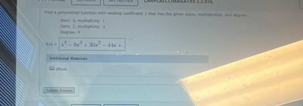 PEAPCLIMEAT×6 2 2676 
Find a polynomial function with leading confficent 1 that has the given zeros, multiplicitios, and degre 
Tero: 3, mltiplicity: 1
Zero: 2. multiplicity: 3
Degree: 4
f(x)=|x^4-9x^3+30x^2-44x+
Additional Materials 
eBook 
Submit Areover