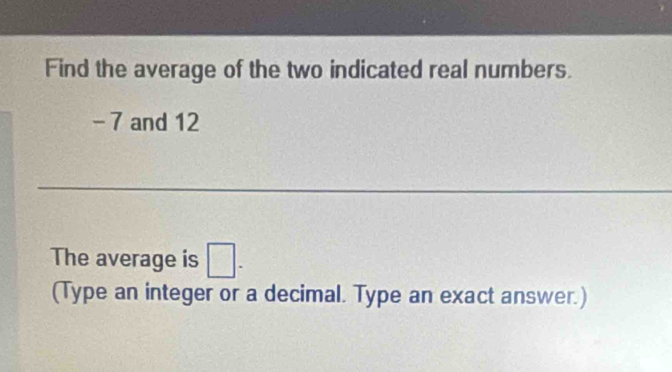 Find the average of the two indicated real numbers.
- 7 and 12
The average is □ -
(Type an integer or a decimal. Type an exact answer.)