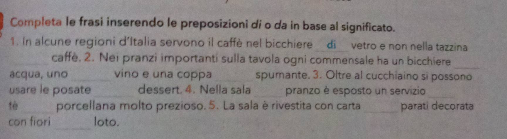 Completa le frasi inserendo le preposizioni di o da in base al significato. 
1. In alcune regioni d'Italia servono il caffè nel bicchiere di vetro e non nella tazzina 
_ 
_caffe. 2. Nei pranzi importanti sulla tavola ogni commensale ha un bicchiere 
acqua, uno _vino e una coppa _spumante. 3. Oltre al cucchiaino si possono 
usare le posate _dessert. 4. Nella sala _pranzo è esposto un servizio_ 
tè_ porcellana molto prezioso. 5. La sala è rivestita con carta _parati decorata 
con fiori _loto.