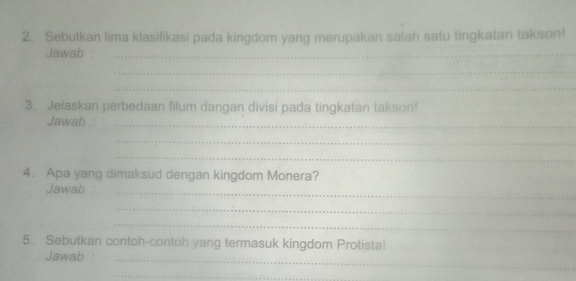 Sebutkan lima klasifikasi pada kingdom yang merupakan salah satu tingkatan takson! 
Jawab :_ 
_ 
_ 
3. Jelaskan perbedaan filum dangan divisi pada tingkatan takson! 
Jawab_ 
_ 
_ 
4. Apa yang dimaksud dengan kingdom Monera? 
Jawab :_ 
_ 
_ 
5. Sebutkan contoh-contoh yang termasuk kingdom Protista! 
Jawab :_ 
_