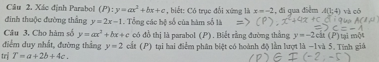 Xác định Parabol (P):y=ax^2+bx+c , biết: Có trục đối xứng là x=-2 , đi qua điểm A(1;4) và có 
đinh thuộc đường thẳng y=2x-1. Tổng các hệ số của hàm số là 
Câu 3. Cho hàm số y=ax^2+bx+c có đồ thị là parabol (P). Biết rằng đường thắng y=-2 cắt (P) tại một 
điểm duy nhất, đường thẳng y=2 cắt (P) tại hai điểm phân biệt có hoành độ lần lượt là −1và 5. Tính giá 
trị T=a+2b+4c.