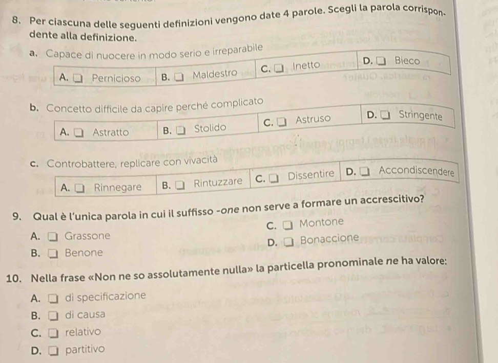 Per ciascuna delle seguenti definizioni vengono date 4 parole. Scegli la parola corrispon-
dente alla definizione.
a. Capace di nuocere in modo serio e irreparabile
A. Pernicioso B. Maldestro C. Inetto
D. Bieco
b. Concetto difficile da capire perché complicato
A. Astratto B. Stolido C. Astruso D. Stringente
c. Controbattere, replicare con vivacità
A. Rinnegare B. Rintuzzare C. Dissentire D. Accondiscendere
9. Qual è l’unica parola in cui il suffisso -one non serve a formare un accrescitivo?
C. Montone
A. Grassone
D. Bonaccione
B. Benone
10. Nella frase «Non ne so assolutamente nulla» la particella pronominale ne ha valore:
A. di specificazione
B. dì causa
C. relativo
D. partitivo