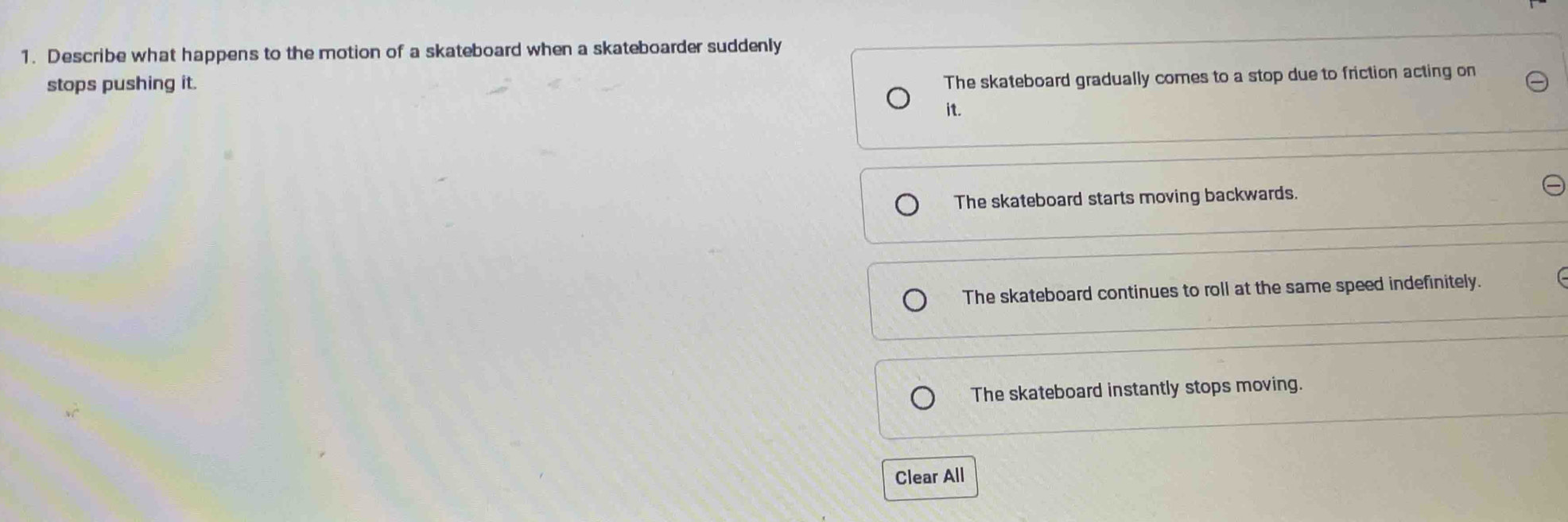 Describe what happens to the motion of a skateboard when a skateboarder suddenly
stops pushing it.
The skateboard gradually comes to a stop due to friction acting on
it.
The skateboard starts moving backwards.
The skateboard continues to roll at the same speed indefinitely.
The skateboard instantly stops moving.
Clear All