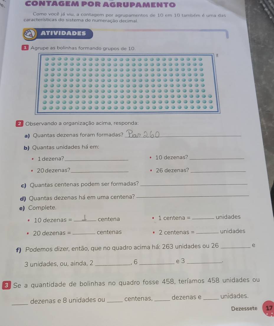 CONTAGEM POR AGRUPAMENTO 
Como você já viu, a contagem por agrupamentos de 10 em 10 também é uma das 
características do sistema de numeração decimal. 
ATIVIDADES 
Agrupe as bolinhas formando grupos de 10. 
2. Observando a organização acima, responda: 
a) Quantas dezenas foram formadas?_ 
b) Quantas unidades há em:
1 dezena? _ 10 dezenas?_
20 dezenas?_ 26 dezenas?_ 
c) Quantas centenas podem ser formadas?_ 
d) Quantas dezenas há em uma centena? 
_ 
e) Complete.
10 dezenas =_  centena 1 centena = _ unidades
20 dezenas = _ centenas 2 centenas = _ unidades
f) Podemos dizer, então, que no quadro acima há: 263 unidades ou 26 _ 
e
3 unidades, ou, ainda, 2 _, 6 _ e 3 _ 
_. 
3 Se a quantidade de bolinhas no quadro fosse 458, teríamos 458 unidades ou 
_ 
dezenas e 8 unidades ou _centenas, _dezenas e _unidades. 
Dezessete 17