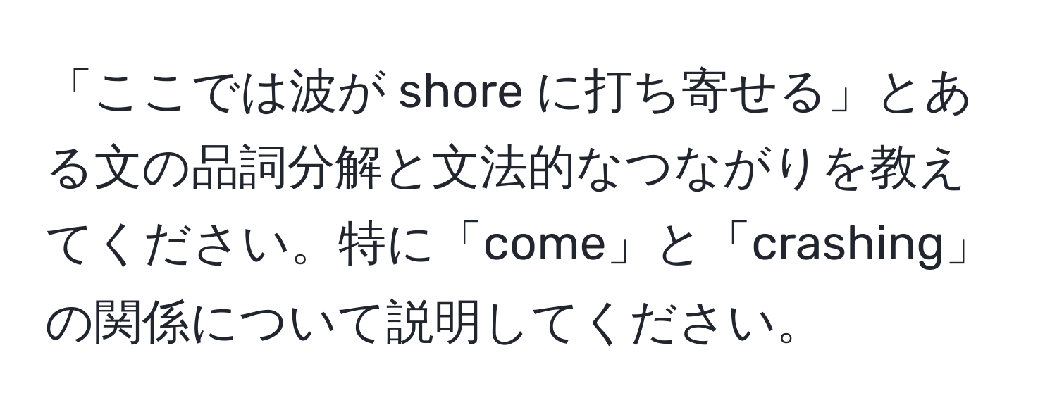 「ここでは波が shore に打ち寄せる」とある文の品詞分解と文法的なつながりを教えてください。特に「come」と「crashing」の関係について説明してください。