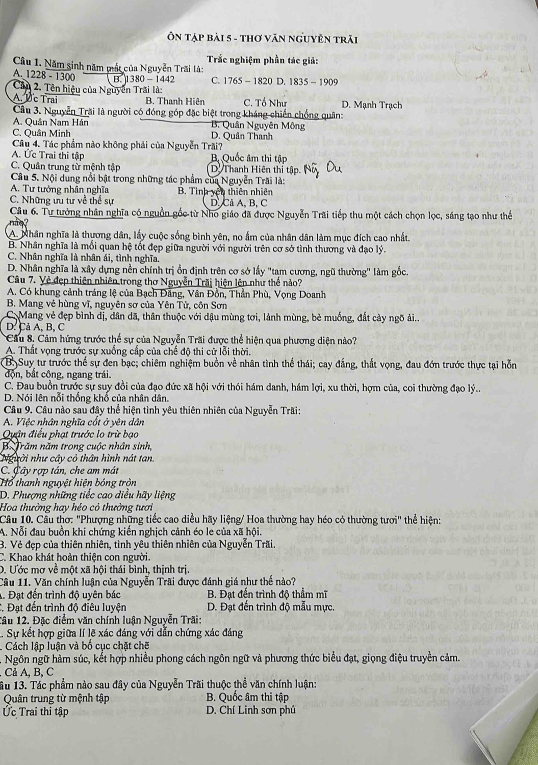 Ôn tập bài 5 - tHơ VăN nGUYÊN TRãi
Trắc nghiệm phần tác giả:
Câu 1. Năm sinh năm mất của Nguyễn Trãi là:
A.  1228 - 1300 B. I 1380 - 1442 C. 1765 - 1820 D. 1835 - 1909
Câu 2. Tên hiệu của Nguyễn Trãi là:
A. Úc Trai B. Thanh Hiên C. Tố Như D. Mạnh Trạch
Câu 3. Nguyễn Trãi là người có đóng góp đặc biệt trong kháng chiến chống quân:
A. Quân Nam Hán B. Quân Nguyên Mông
C. Quân Minh D. Quân Thanh
Câu 4. Tác phẩm nào không phải của Nguyễn Trãi?
A. Ức Trai thi tập B Quốc âm thi tập
C. Quân trung từ mệnh tập D. Thanh Hiên thi tập
Câu 5. Nội dung nổi bật trong những tác phẩm của Nguyễn Trãi là:
A. Tư tưởng nhân nghĩa B. Tình yêu thiên nhiên
C. Những ưu tư về thế sự D, Cả A, B, C
Câu 6. Tư tưởng nhân nghĩa có nguồn gốc từ Nho giáo đã được Nguyễn Trãi tiếp thu một cách chọn lọc, sáng tạo như thế
A. Nhân nghĩa là thựơng dân, lấy cuộc sống bình yên, no ấm của nhân dân làm mục đích cao nhất.
B. Nhân nghĩa là mối quan hệ tốt đẹp giữa người với người trên cơ sở tình thương và đạo lý.
C. Nhân nghĩa là nhân ái, tình nghĩa.
D. Nhân nghĩa là xây dựng nền chính trị ồn định trên cơ sở lấy "tam cương, ngũ thường" làm gốc.
Câu 7. Vẻ đẹp thiên nhiên trong thơ Nguyễn Trãi hiện lên như thế nào?
A. Có khung cảnh tráng lệ của Bạch Đằng, Vân Đồn, Thần Phù, Vọng Doanh
B. Mang vẻ hùng vĩ, nguyên sơ của Yên Tử, côn Sơn
C. Mang vẻ đẹp bình dị, dân dã, thân thuộc với dậu mùng tơi, lảnh mùng, bè muống, đất cày ngõ ải...
D. Cả A, B, C
Cầu 8. Cảm hứng trước thế sự của Nguyễn Trãi được thể hiện qua phương diện nào?
A. Thất vọng trước sự xuống cấp của chế độ thi cử lỗi thời.
B.Suy tư trước thế sự đen bạc; chiêm nghiệm buồn về nhân tình thế thái; cay đắng, thất vọng, đau đớn trước thực tại hỗn
độn, bất công, ngang trái.
C. Đau buồn trước sự suy đồi của đạo đức xã hội với thói hám danh, hám lợi, xu thời, hợm của, coi thường đạo lý..
D. Nói lên nỗi thống khổ của nhân dân.
Câu 9. Câu nào sau đậy thể hiện tình yêu thiên nhiên của Nguyễn Trãi:
A. Việc nhân nghĩa cốt ở yên dân
Quận điểu phạt trước lo trừ bạo
B. Trăm năm trong cuộc nhân sinh,
Người như cây cỏ thân hình nát tan.
C. Cây rợp tán, che am mát
Hổ thanh nguyệt hiện bóng tròn
D. Phượng những tiếc cao diều hãy liệng
Hoa thường hay héo cỏ thường tươi
Câu 10. Cầu thơ: "Phượng những tiếc cao diều hãy liệng/ Hoa thường hay héo cỏ thường tươi" thể hiện:
A. Nỗi đau buồn khi chứng kiến nghịch cảnh éo le của xã hội.
B. Vẻ đẹp của thiên nhiên, tình yêu thiên nhiên của Nguyễn Trãi.
C. Khao khát hoàn thiện con người.
D. Ước mơ về một xã hội thái bình, thịnh trị.
Câu 11. Văn chính luận của Nguyễn Trãi được đánh giá như thế nào?
A. Đạt đến trình độ uyên bác B. Đạt đến trình độ thầm mĩ
C. Đạt đến trình độ điêu luyện D. Đạt đến trình độ mẫu mực.
Tâu 12. Đặc điểm văn chính luận Nguyễn Trãi:
l. Sự kết hợp giữa lí lẽ xác đáng với dẫn chứng xác đáng
. Cách lập luận và bố cục chặt chẽ
Ngôn ngữ hàm súc, kết hợp nhiều phong cách ngôn ngữ và phương thức biểu đạt, giọng điệu truyền cảm.
Cả A, B, C
âu 13. Tác phẩm nào sau đây của Nguyễn Trãi thuộc thể văn chính luận:
Quân trung từ mệnh tập  B. Quốc âm thi tập
Ức Trai thi tập D. Chí Linh sơn phú