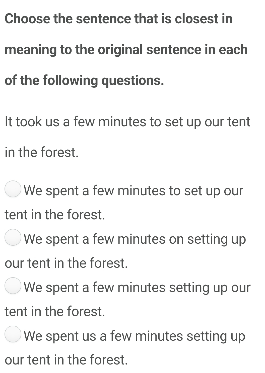 Choose the sentence that is closest in
meaning to the original sentence in each
of the following questions.
It took us a few minutes to set up our tent
in the forest.
We spent a few minutes to set up our
tent in the forest.
We spent a few minutes on setting up
our tent in the forest.
We spent a few minutes setting up our
tent in the forest.
We spent us a few minutes setting up
our tent in the forest.