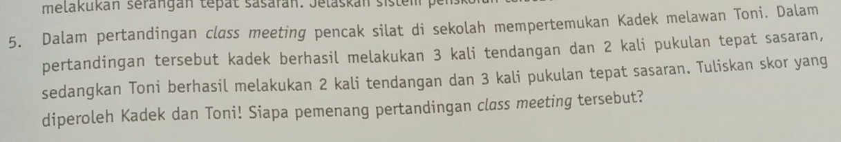 melakukán serangán tepat sasarán. Jelaskán sistem p 
5. Dalam pertandingan class meeting pencak silat di sekolah mempertemukan Kadek melawan Toni. Dalam 
pertandingan tersebut kadek berhasil melakukan 3 kali tendangan dan 2 kali pukulan tepat sasaran, 
sedangkan Toni berhasil melakukan 2 kali tendangan dan 3 kali pukulan tepat sasaran. Tuliskan skor yang 
diperoleh Kadek dan Toni! Siapa pemenang pertandingan class meeting tersebut?