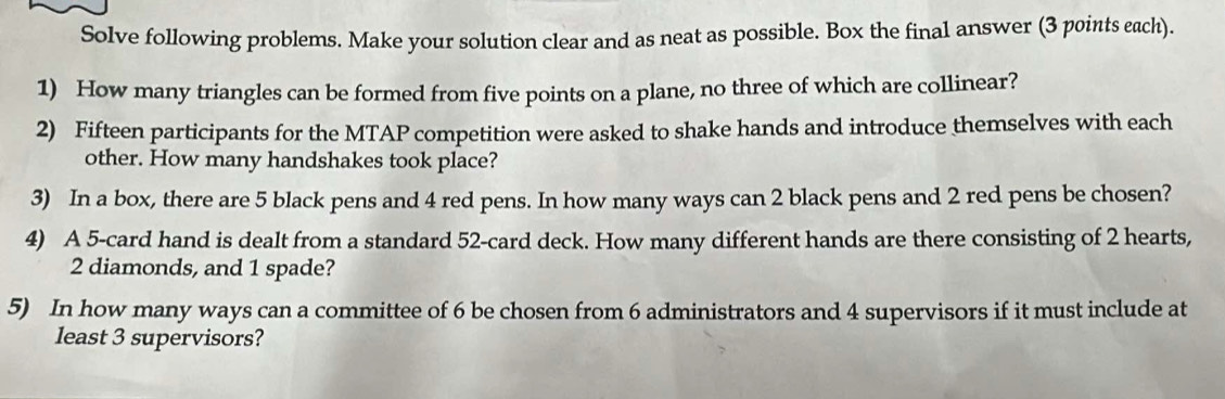 Solve following problems. Make your solution clear and as neat as possible. Box the final answer (3 points each). 
1) How many triangles can be formed from five points on a plane, no three of which are collinear? 
2) Fifteen participants for the MTAP competition were asked to shake hands and introduce themselves with each 
other. How many handshakes took place? 
3) In a box, there are 5 black pens and 4 red pens. In how many ways can 2 black pens and 2 red pens be chosen? 
4) A 5 -card hand is dealt from a standard 52 -card deck. How many different hands are there consisting of 2 hearts,
2 diamonds, and 1 spade? 
5) In how many ways can a committee of 6 be chosen from 6 administrators and 4 supervisors if it must include at 
least 3 supervisors?