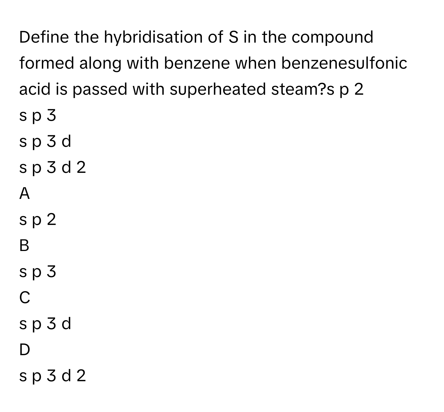 Define the hybridisation of S      in the compound formed along with benzene when benzenesulfonic acid is passed with superheated steam?s  p   2       
s  p   3       
s  p   3    d     
s  p   3    d   2       

A  
s  p   2        


B  
s  p   3        


C  
s  p   3    d      


D  
s  p   3    d   2