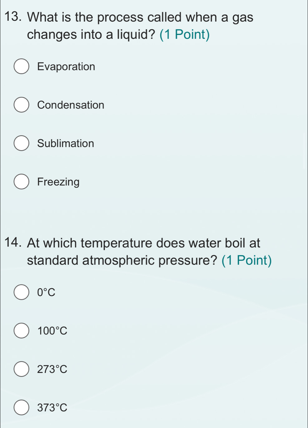 What is the process called when a gas
changes into a liquid? (1 Point)
Evaporation
Condensation
Sublimation
Freezing
14. At which temperature does water boil at
standard atmospheric pressure? (1 Point)
0°C
100°C
273°C
373°C