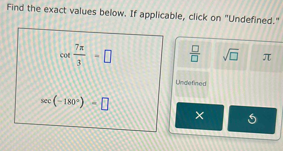 Find the exact values below. If applicable, click on "Undefined."
cot  7π /3 =□
 □ /□   sqrt(□ ) π
Undefined
sec (-180°)=□
× 
5