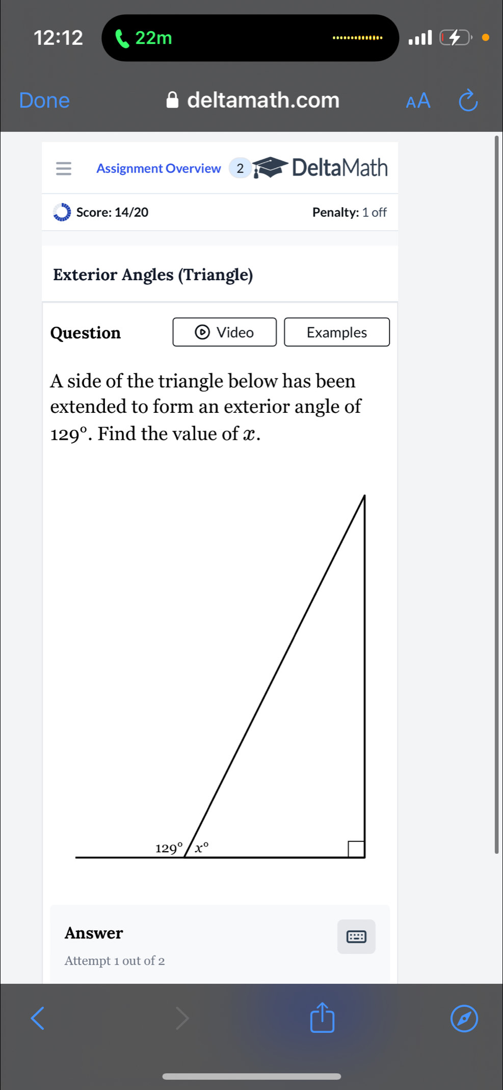 12:12 22m
Done deltamath.com
Assignment Overview 2 DeltaMath
Score: 14/20 Penalty: 1 off
Exterior Angles (Triangle)
Question  Video Examples
A side of the triangle below has been
extended to form an exterior angle of
129°. Find the value of x.
Answer
Attempt 1 out of 2