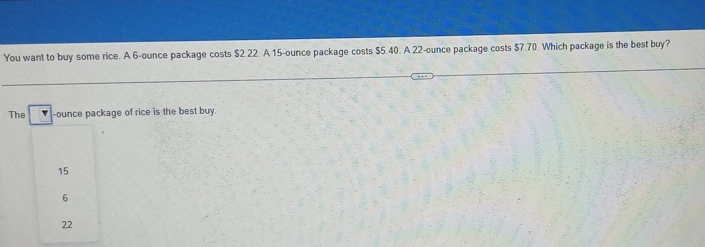 You want to buy some rice. A 6-ounce package costs $2.22. A 15-ounce package costs $5.40. A 22-ounce package costs $7.70. Which package is the best buy?
The -ounce package of rice is the best buy.
15
6
22