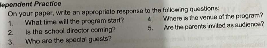 lependent Practice 
On your paper, write an appropriate response to the following questions: 
1. What time will the program start? 4. Where is the venue of the program? 
2. Is the school director coming? 5. Are the parents invited as audience? 
3. Who are the special guests?