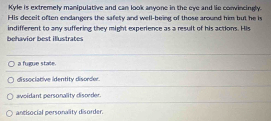 Kyle is extremely manipulative and can look anyone in the eye and lie convincingly.
His deceit often endangers the safety and well-being of those around him but he is
indifferent to any suffering they might experience as a result of his actions. His
behavior best illustrates
a fugue state.
dissociative identity disorder.
avoidant personality disorder.
antisocial personality disorder.