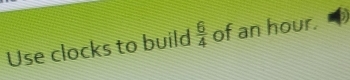 Use clocks to build  6/4  of an hour.