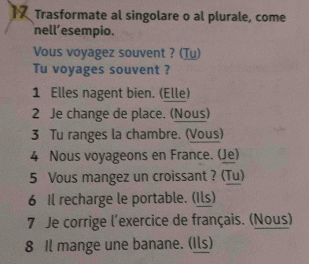 Trasformate al singolare o al plurale, come 
nell’esempio. 
Vous voyagez souvent ? (Tu) 
Tu voyages souvent ? 
1 Elles nagent bien. (Elle) 
2 Je change de place. (Nous) 
3 Tu ranges la chambre. (Vous) 
4 Nous voyageons en France. (Je) 
5 Vous mangez un croissant ? (Tu) 
6 Il recharge le portable. (Ils) 
7 Je corrige l'exercice de français. (Nous) 
8 Il mange une banane. (Ils)