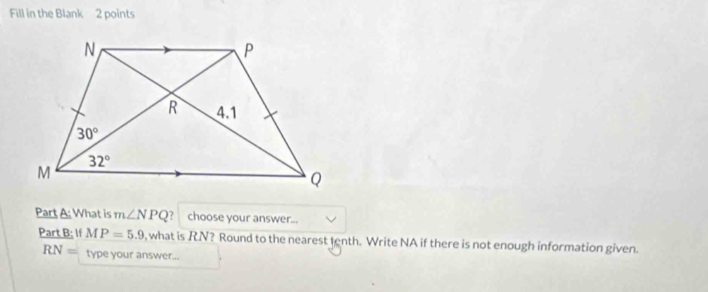 Fill in the Blank 2 points
Part A: What is m∠ NPQ ？ choose your answer...
Part B; If MP=5.9 , what is RN? Round to the nearest tenth. Write NA if there is not enough information given.
RN= type your answer...