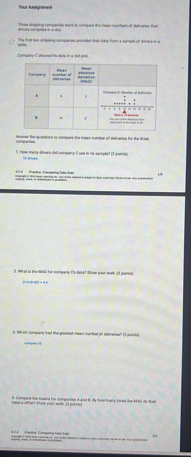 Your Assignment 
Three shipping companies want to compare the mean numbers of deliveries their 
drivers complete in a day. 
The first two shipping companies provided their data from a sample of drivers in a 
table 
Company C showed its data in a dot plot. 
Answer the questions to compare the mean number of deliveries for the three 
companies 
1. How many drivers did company C use in its sample? (2 points)
10 drivers 
4.2.4 Practice: Comparing Data Sets 1 
on ar a Aes anen wts. Hee of this material is subject to Apex Learting's Tems of Lise. Ary unauthcelzed 
2. What is the MAD for company C's data? Show your work. (2 points)
2÷2÷6=8/5 = 4.4
3. Which company had the greatest mean number of deliveries? (3 points) 
company B 
4. Compare the means for companies A and B. By how'many times the MAD do their 
means differ? Show your work. (3 points) 
4.2.4 Practice: Comparing Data Seta 20 
Soente an o h0s heoiraion. tie of the meserue it subject to Apex Leamings Te ms of Lise. Any unau thorland