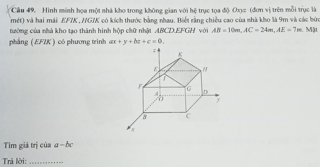 Hình minh họa một nhà kho trong không gian với hệ trục tọa độ Oxyz (đơn vị trên mỗi trục là 
(mét) và hai mái EFIK ,HGIK có kích thước bằng nhau. Biết rằng chiều cao của nhà kho là 9m và các bức 
tường của nhà kho tạo thành hình hộp chữ nhật ABCD.EFGH với AB=10m, AC=24m, AE=7m. Mặt 
phẳng (EFIK) có phương trình ax+y+bz+c=0. 
Tìm giá trị ciaa-bc
Trả lời:_