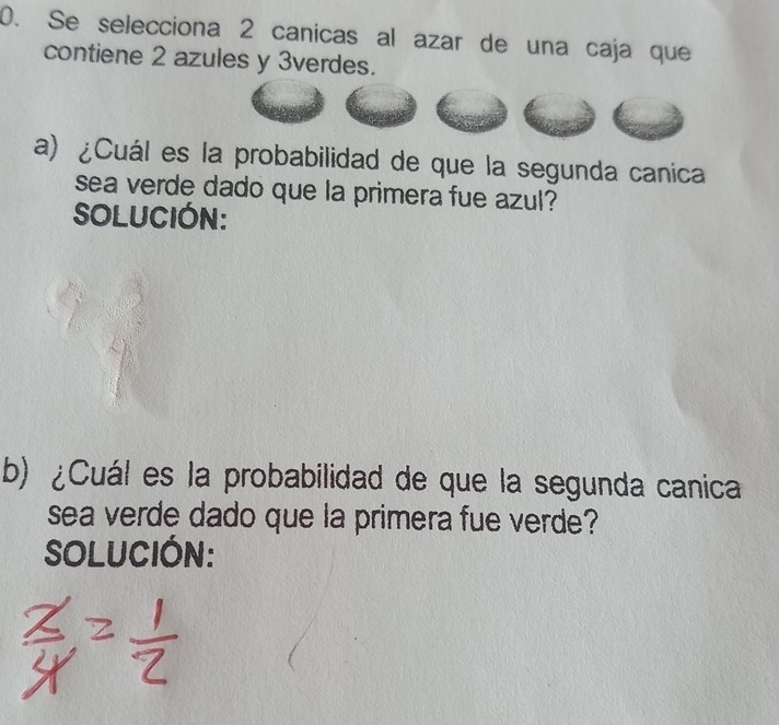 Se selecciona 2 canicas al azar de una caja que 
contiene 2 azules y 3verdes. 
a) ¿Cuál es la probabilidad de que la segunda canica 
sea verde dado que la primera fue azul? 
SOLUCIÓN: 
b) ¿Cuál es la probabilidad de que la segunda canica 
sea verde dado que la primera fue verde? 
SOLUCIÓN: