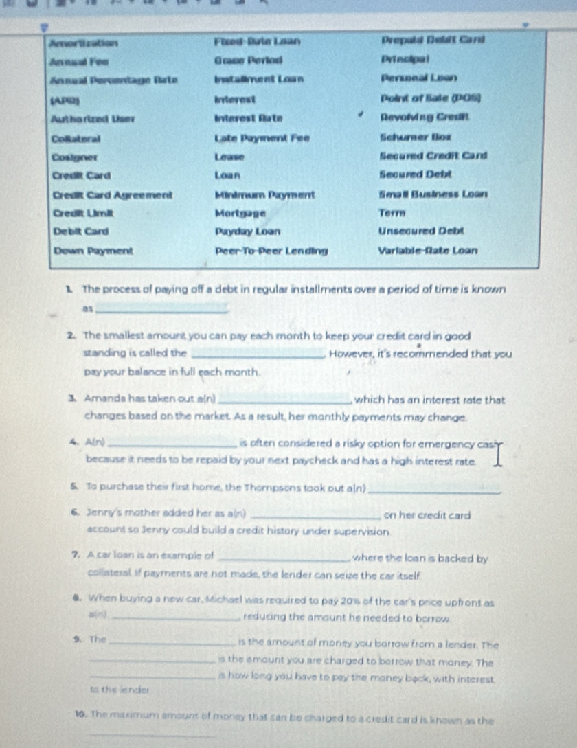 Arorlization Fixed-Dute Loan Prepald Debit Card 
Annual Feo C case Perlod Priecipal 
Annual Percentage Rato Instalent Loun Pereal Loon 
(AP62) Interest Point of Eate (PGS) 
Authorized User Inerest Rate Revolving Credit 
Colateral Late Payment Fee Schurer Box 
Coalgner Leawn Secured Credit Card 
Credit Card Loan Secured Oebt 
Cresit Card Agreement Minimum Payment Seall Bustness Losn 
Credit Limit Mortgage Term 
Debit Card Payday Loan Unsecured Debt 
Down Payment Peer-To-Peer Lendling Varlable-Rate Loan 
The process of paying off a debt in regular installments over a period of time is known 
as_ 
2. The smallest amount you can pay each month to keep your credit card in good 
standing is called the _However, it's recommended that you 
pay your balance in full each month. 
3. Amanda has taken out a(n)_ which has an interest rate that 
changes based on the market. As a result, her monthly payments may change. 
A、 A(n) _s often considered a risky option for emergency cas 
because it needs to be repaid by your next paycheck and has a high interest rate. 
5. To purchase thei first home, the Thompsons took out a(n)_ 
6. Jenny's mother added her as a(n) _on her credit card 
account so Jenny could build a credit history under supervision. 
7. A car loan is an example of _where the loan is backed by 
collisteral. If payments are not made, the lender can seize the car itself 
8. When buying a new car, Michael was required to pay 20% of the car's price upfront as 
_reducing the amaunt he needed to borrow . 
9. The _is the amount of money you borrow from a lender. The 
_is the amount you are charged to borrow that money. The 
_is how long you have to pay the maney back, with interest 
Io the lender 
10. The maximum amount of money that can be charged to a credit card is known as the 
_