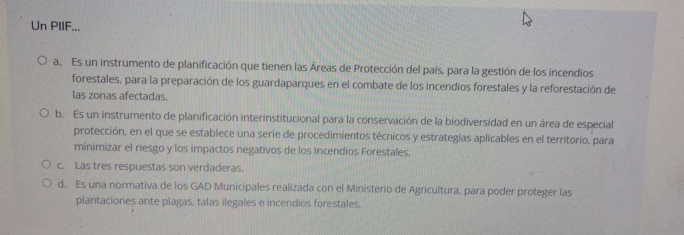 Un PIIF...
a. Es un instrumento de planificación que tienen las Áreas de Protección del país, para la gestión de los incendios
forestales, para la preparación de los guardaparques en el combate de los incendios forestales y la reforestación de
las zonas afectadas.
b. Es un instrumento de planificación interinstitucional para la conservación de la biodiversidad en un área de especial
protección, en el que se establece una serie de procedimientos técnicos y estrategias aplicables en el territorio, para
minimizar el riesgo y los impactos negativos de los Incendios Forestales.
c. Las tres respuestas son verdaderas.
d. Es una normativa de los GAD Municipales realizada con el Ministerio de Agricultura, para poder proteger las
plantaciones ante plagas, talas ilegales e incendios forestales.