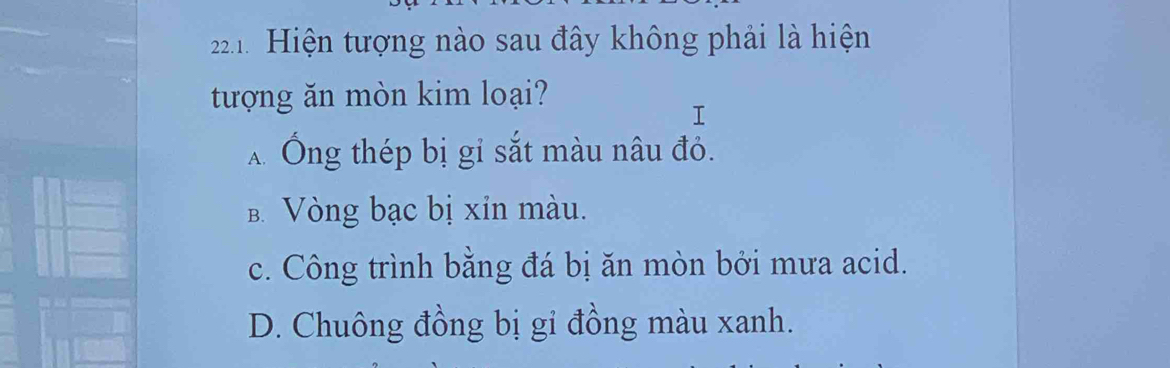 Hiện tượng nào sau đây không phải là hiện
tượng ăn mòn kim loại?
T
Ấ Ông thép bị gỉ sắt màu nâu đỏ.
B. Vòng bạc bị xỉn màu.
c. Công trình bằng đá bị ăn mòn bởi mưa acid.
D. Chuông đồng bị gi đồng màu xanh.