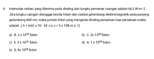 Intensitas radiasi yang diterima pada dinding dari tungku pemanas ruangan adalah 66,3 W. m-2.
Jika tungku ruangan dianggap benda hitam dan radiasi gelombang elektromagnetik pada panjang
gelombang 600 nm, maka jumlah foton yang mengenai dinding persatuan luas persatuan waktu
adalah... (h=6,63* 10-34J.s, c=3* 108m.s-1)
a) B. 2* 10^(19) fotor C. 2x10^(20)foton
b)
c) E. 5* 10^(21)foton d) A. 1* 10^(19)foton
e) D. 5* 10^(20)foton