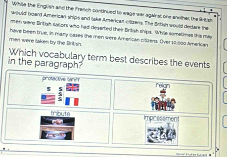 While the English and the French continued to wage war against one another, the British
would board American ships and take American citizens. The British would declare the
men were British sailors who had deserted their British ships. While sometimes this may
have been true, in many cases the men were American citizens. Over 10,000 American
men were taken by the British.
Which vocabulary term best describes the events
in the paragraph?
protective tariff reign
$ $
S
tribute impressment