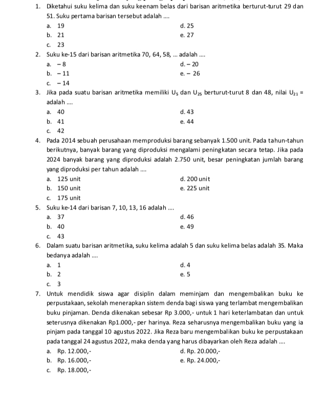 Diketahui suku kelima dan suku keenam belas dari barisan aritmetika berturut-turut 29 dan
51. Suku pertama barisan tersebut adalah ....
a. 19 d. 25
b. 21 e. 27
c. 23
2. Suku ke-15 dari barisan aritmetika 70, 64, 58, ... adalah ....
a. - 8 d. - 20
b. -11 e. - 26
c. - 14
3. Jika pada suatu barisan aritmetika memiliki U_s dan U_25 berturut-turut 8 dan 48, nilai U_21=
adalah ....
a. 40 d. 43
b. 41 e. 44
c. 42
4. Pada 2014 sebuah perusahaan memproduksi barang sebanyak 1.500 unit. Pada tahun-tahun
berikutnya, banyak barang yang diproduksi mengalami peningkatan secara tetap. Jika pada
2024 banyak barang yang diproduksi adalah 2.750 unit, besar peningkatan jumlah barang
yang diproduksi per tahun adalah ....
a. 125 unit d. 200 unit
b. 150 unit e. 225 unit
c. 175 unit
5. Suku ke-14 dari barisan 7, 10, 13, 16 adalah ....
a. 37 d. 46
b. 40 e. 49
c. 43
6. Dalam suatu barisan aritmetika, suku kelima adalah 5 dan suku kelima belas adalah 35. Maka
bedanya adalah ....
a. 1 d. 4
b. 2 e. 5
c. 3
7. Untuk mendidik siswa agar disiplin dalam meminjam dan mengembalikan buku ke
perpustakaan, sekolah menerapkan sistem denda bagi siswa yang terlambat mengembalikan
buku pinjaman. Denda dikenakan sebesar Rp 3.000,- untuk 1 hari keterlambatan dan untuk
seterusnya dikenakan Rp1.000,- per harinya. Reza seharusnya mengembalikan buku yang ia
pinjam pada tanggal 10 agustus 2022. Jika Reza baru mengembalikan buku ke perpustakaan
pada tanggal 24 agustus 2022, maka denda yang harus dibayarkan oleh Reza adalah ....
a. Rp. 12.000,- d. Rp. 20.000,-
b. Rp. 16.000,- e. Rp. 24.000,-
c. Rp. 18.000,-