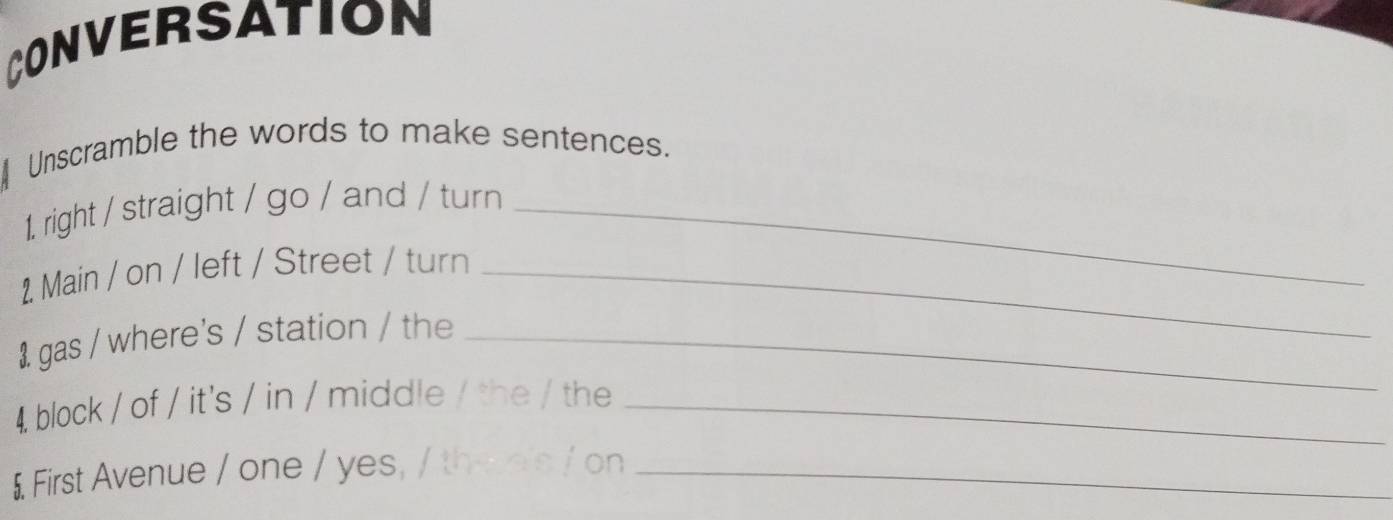 CONVERSATION 
Unscramble the words to make sentences. 
1. right / straight / go / and / turn_ 
2. Main / on / left / Street / turn_ 
1 gas / where's / station / the_ 
4. block / of / it's / in / middle / the / the_ 
$ First Avenue / one / yes, / thee's / on_