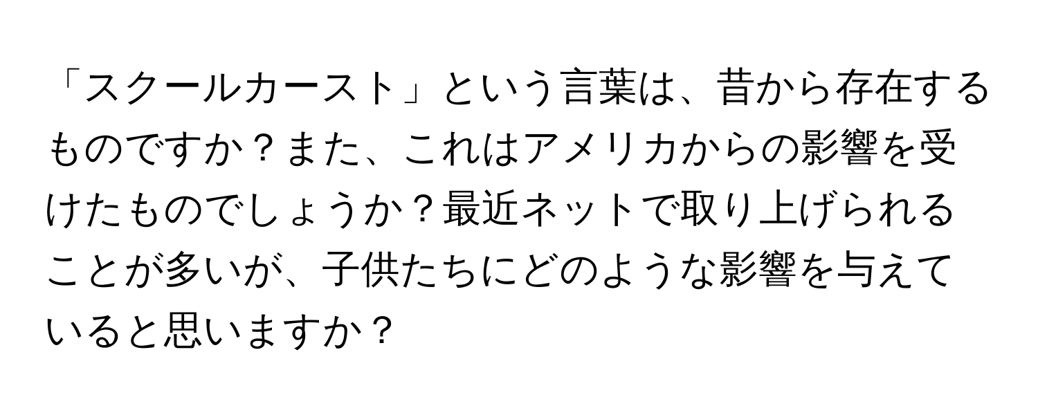 「スクールカースト」という言葉は、昔から存在するものですか？また、これはアメリカからの影響を受けたものでしょうか？最近ネットで取り上げられることが多いが、子供たちにどのような影響を与えていると思いますか？