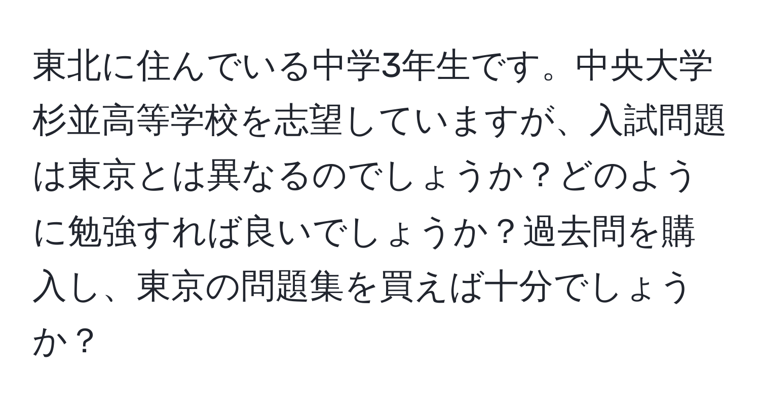 東北に住んでいる中学3年生です。中央大学杉並高等学校を志望していますが、入試問題は東京とは異なるのでしょうか？どのように勉強すれば良いでしょうか？過去問を購入し、東京の問題集を買えば十分でしょうか？