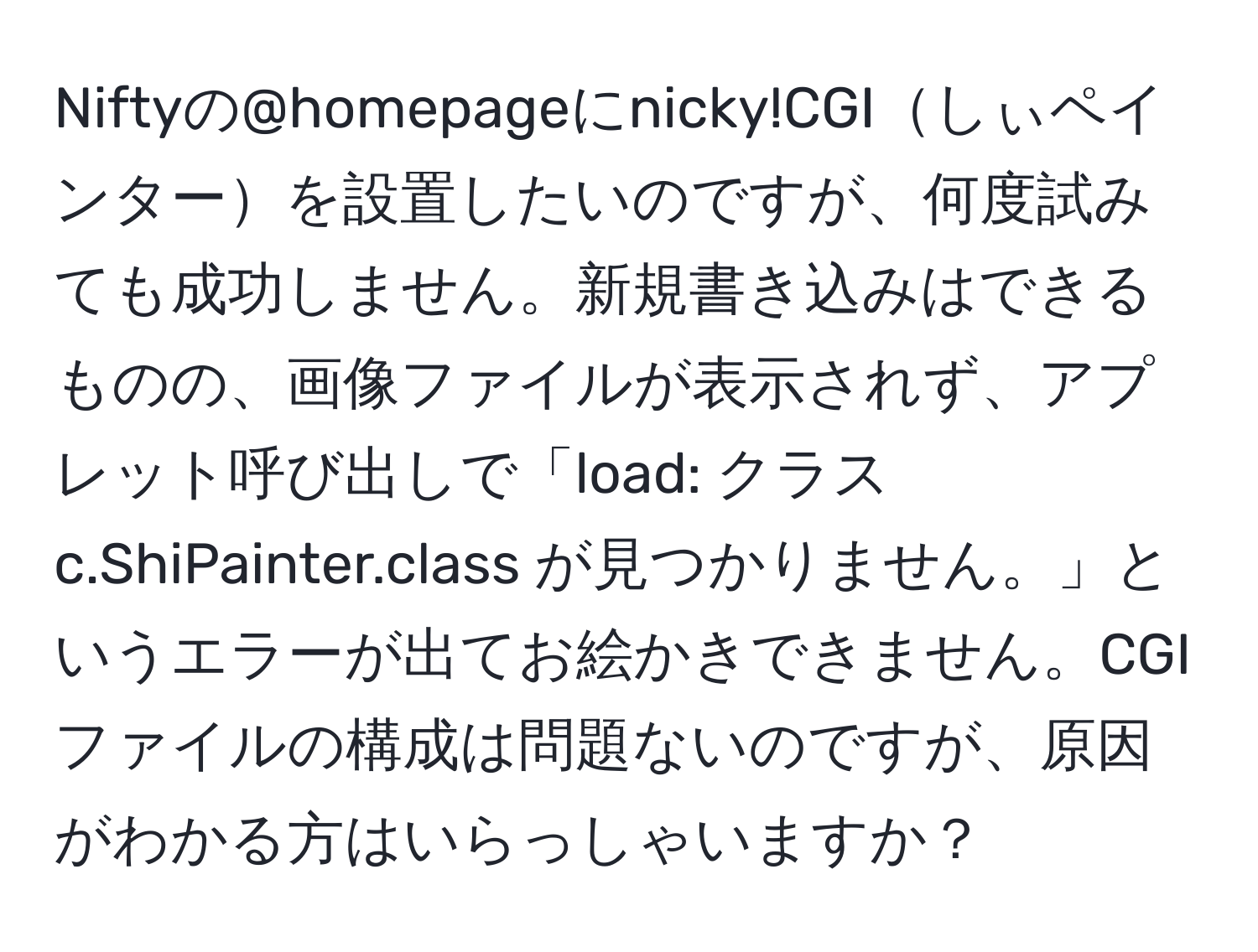 Niftyの@homepageにnicky!CGIしぃペインターを設置したいのですが、何度試みても成功しません。新規書き込みはできるものの、画像ファイルが表示されず、アプレット呼び出しで「load: クラス c.ShiPainter.class が見つかりません。」というエラーが出てお絵かきできません。CGIファイルの構成は問題ないのですが、原因がわかる方はいらっしゃいますか？