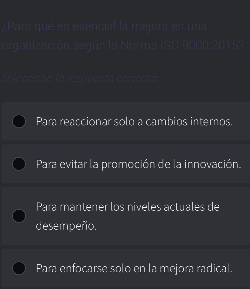 ¿Para qué es esencial la mejora en una
organización según la Norma ISO 9000:2015?
Seleccione la respuesta correcta:
Para reaccionar solo a cambios internos.
Para evitar la promoción de la innovación.
Para mantener los niveles actuales de
desempeño.
Para enfocarse solo en la mejora radical.