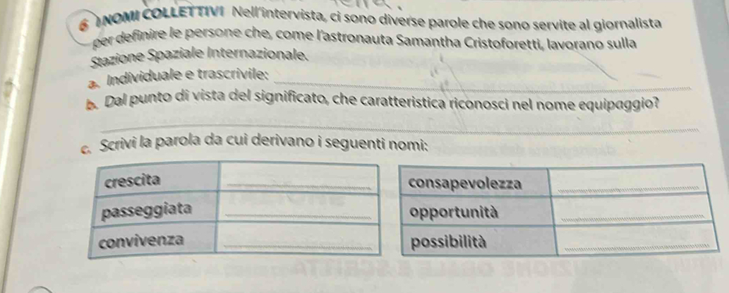 TNOMI COLLET TIVI Nell 'intervista, ci sono diverse parole che sono servite al giornalista 
per definire le persone che, come l'astronauta Samantha Cristoforetti, lavorano sulla 
Stazione Spaziale Internazionale. 
a. Individuale e trascrivile:_ 
b. Dal punto di vista del significato, che caratteristica riconosci nel nome equipaggio? 
_ 
c. Scrivi la parola da cui derivano i seguenti nomi: