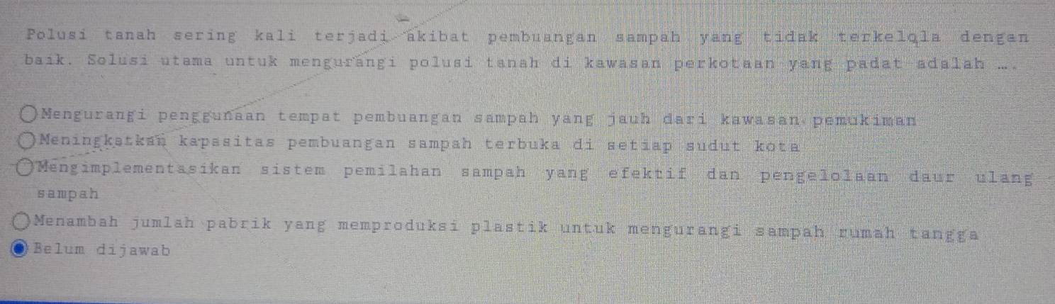 Polusi tanah sering kali terjadi akibat pembuangan sampah yang tidak terkelqla dengan
baik. Solusi utama untuk mengurängi polusi tanah di kawasan perkotaan yang padat adalah ….
Mengurangi penggunaan tempat pembuangan sampah yang jauh dari kawasan pemukiman
Meningkətkan kapasitas pembuangan sampah terbuka di setiap sudut kota
Mengimplementasikan sistem pemilahan sampah yang efektif dan pengelolaan daur ulang
sampah
Menambah jumlah pabrik yang memproduksi plastik untuk mengurangi sampah rumah tangga
Belum dijawab