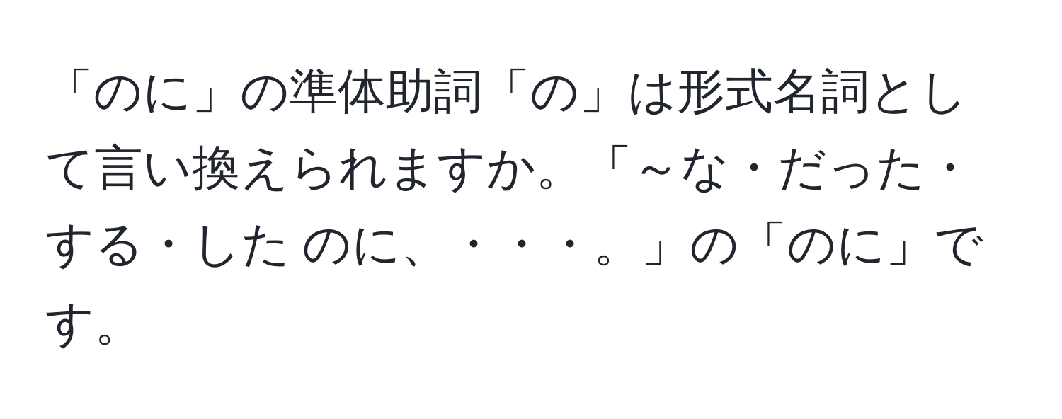 「のに」の準体助詞「の」は形式名詞として言い換えられますか。「～な・だった・する・した のに、・・・。」の「のに」です。